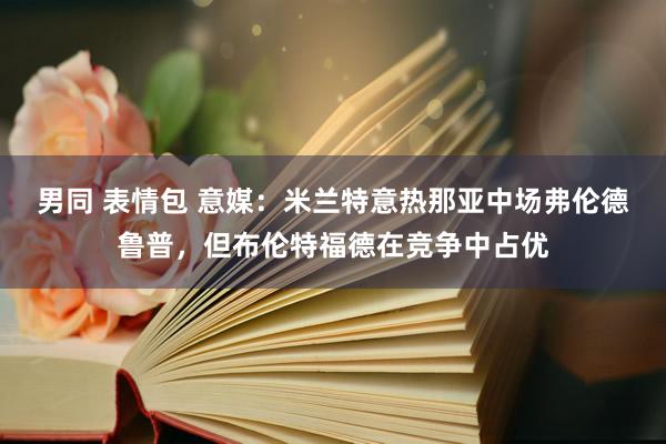 男同 表情包 意媒：米兰特意热那亚中场弗伦德鲁普，但布伦特福德在竞争中占优