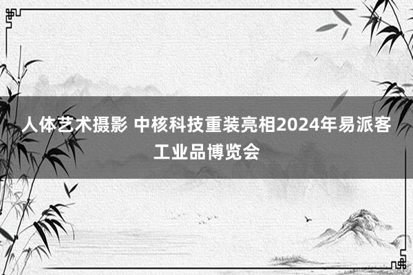 人体艺术摄影 中核科技重装亮相2024年易派客工业品博览会