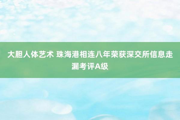 大胆人体艺术 珠海港相连八年荣获深交所信息走漏考评A级