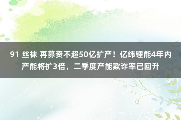 91 丝袜 再募资不超50亿扩产！亿纬锂能4年内产能将扩3倍，二季度产能欺诈率已回升