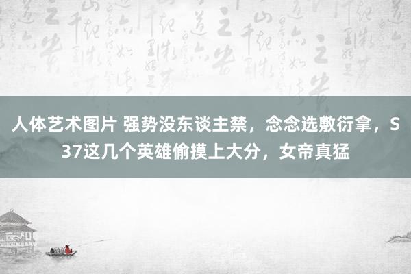 人体艺术图片 强势没东谈主禁，念念选敷衍拿，S37这几个英雄偷摸上大分，女帝真猛