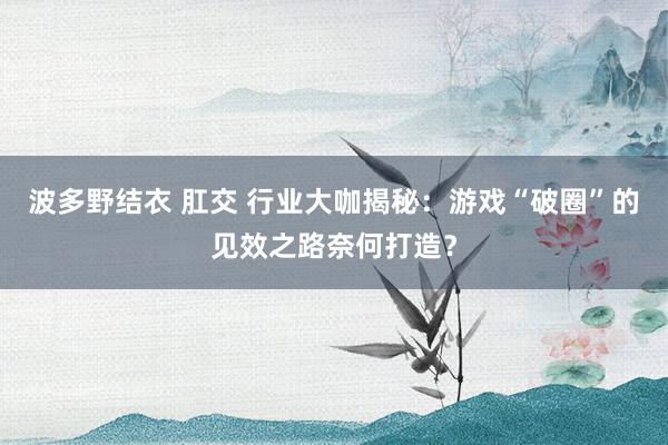 波多野结衣 肛交 行业大咖揭秘：游戏“破圈”的见效之路奈何打造？