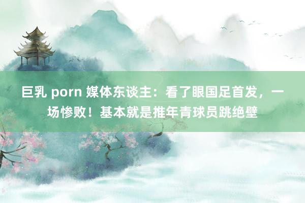 巨乳 porn 媒体东谈主：看了眼国足首发，一场惨败！基本就是推年青球员跳绝壁