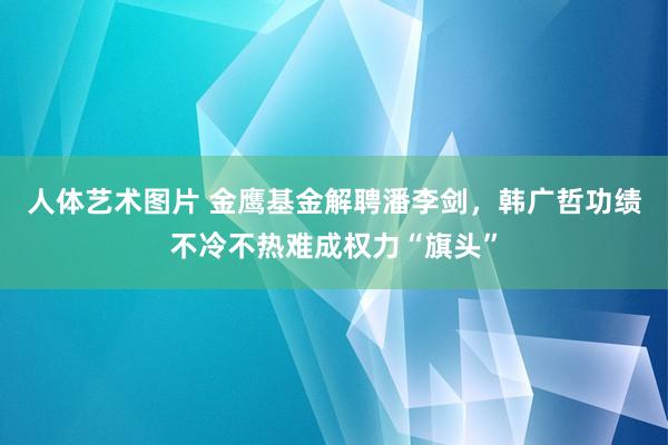 人体艺术图片 金鹰基金解聘潘李剑，韩广哲功绩不冷不热难成权力“旗头”