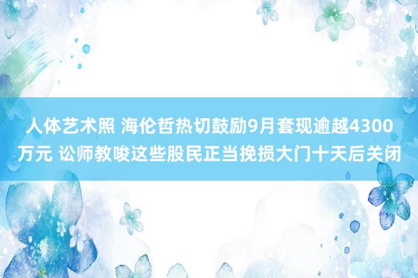 人体艺术照 海伦哲热切鼓励9月套现逾越4300万元 讼师教唆这些股民正当挽损大门十天后关闭