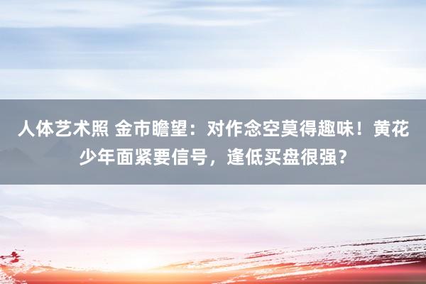 人体艺术照 金市瞻望：对作念空莫得趣味！黄花少年面紧要信号，逢低买盘很强？