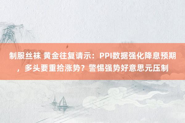 制服丝袜 黄金往复请示：PPI数据强化降息预期，多头要重拾涨势？警惕强势好意思元压制