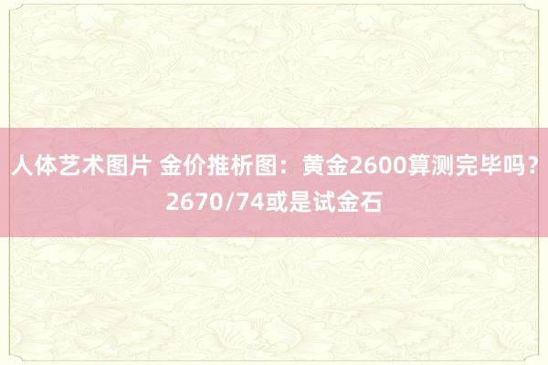 人体艺术图片 金价推析图：黄金2600算测完毕吗？2670/74或是试金石