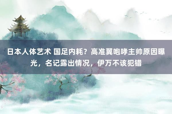 日本人体艺术 国足内耗？高准翼咆哮主帅原因曝光，名记露出情况，伊万不该犯错