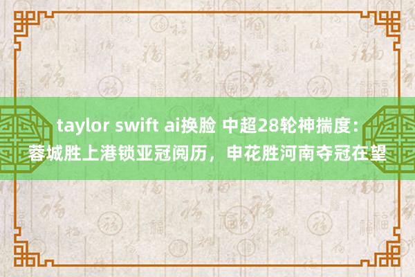 taylor swift ai换脸 中超28轮神揣度：蓉城胜上港锁亚冠阅历，申花胜河南夺冠在望