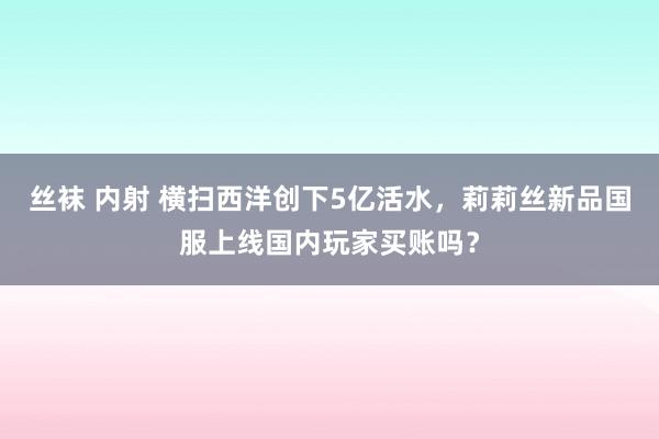 丝袜 内射 横扫西洋创下5亿活水，莉莉丝新品国服上线国内玩家买账吗？