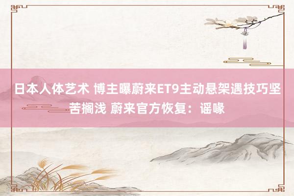 日本人体艺术 博主曝蔚来ET9主动悬架遇技巧坚苦搁浅 蔚来官方恢复：谣喙