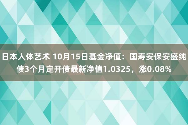 日本人体艺术 10月15日基金净值：国寿安保安盛纯债3个月定开债最新净值1.0325，涨0.08%