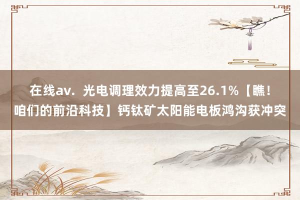 在线av.  光电调理效力提高至26.1%【瞧！咱们的前沿科技】钙钛矿太阳能电板鸿沟获冲突