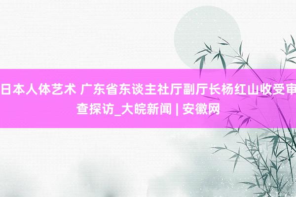 日本人体艺术 广东省东谈主社厅副厅长杨红山收受审查探访_大皖新闻 | 安徽网