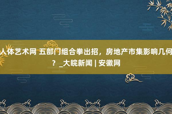 人体艺术网 五部门组合拳出招，房地产市集影响几何？_大皖新闻 | 安徽网