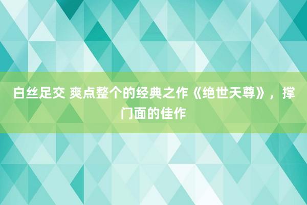 白丝足交 爽点整个的经典之作《绝世天尊》，撑门面的佳作