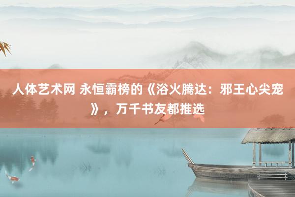 人体艺术网 永恒霸榜的《浴火腾达：邪王心尖宠》，万千书友都推选