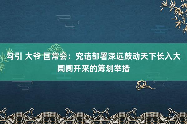 勾引 大爷 国常会：究诘部署深远鼓动天下长入大阛阓开采的筹划举措