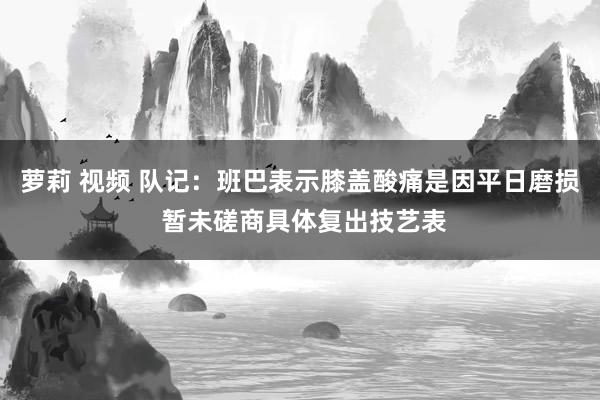 萝莉 视频 队记：班巴表示膝盖酸痛是因平日磨损 暂未磋商具体复出技艺表