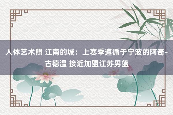 人体艺术照 江南的城：上赛季遵循于宁波的阿奇-古德温 接近加盟江苏男篮