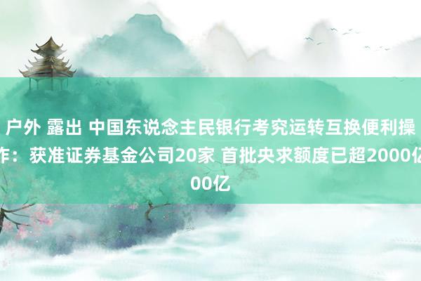 户外 露出 中国东说念主民银行考究运转互换便利操作：获准证券基金公司20家 首批央求额度已超2000亿