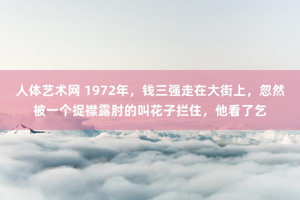 人体艺术网 1972年，钱三强走在大街上，忽然被一个捉襟露肘的叫花子拦住，他看了乞