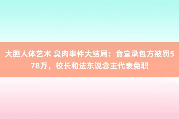 大胆人体艺术 臭肉事件大结局：食堂承包方被罚578万，校长和法东说念主代表免职