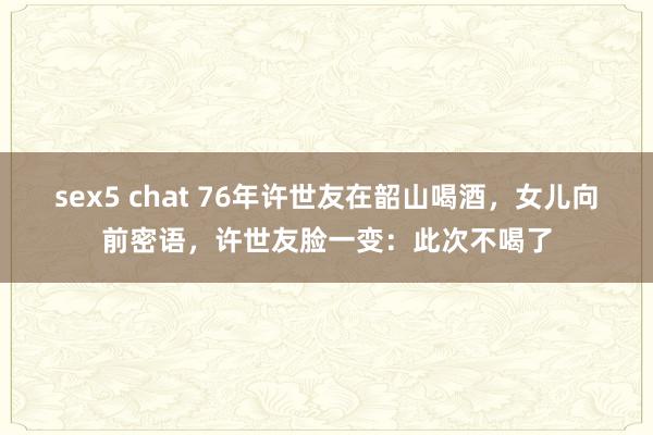 sex5 chat 76年许世友在韶山喝酒，女儿向前密语，许世友脸一变：此次不喝了