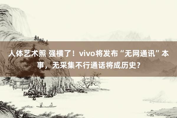 人体艺术照 强横了！vivo将发布“无网通讯”本事，无采集不行通话将成历史？