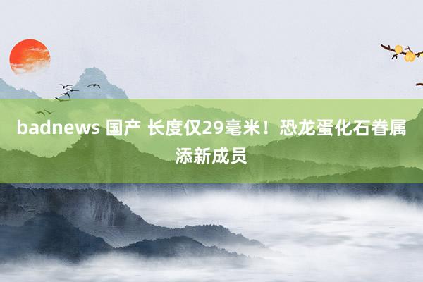 badnews 国产 长度仅29毫米！恐龙蛋化石眷属添新成员