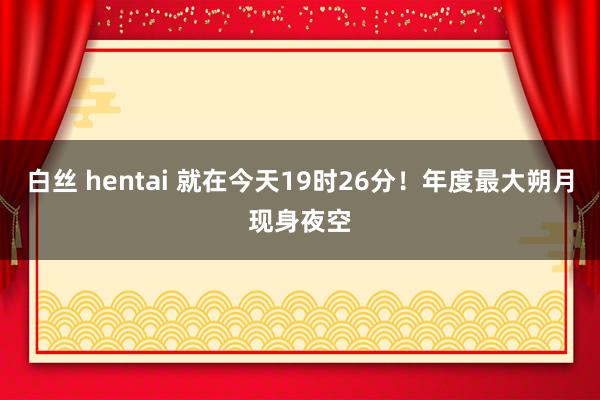 白丝 hentai 就在今天19时26分！年度最大朔月现身夜空