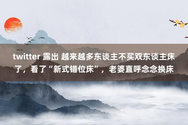 twitter 露出 越来越多东谈主不买双东谈主床了，看了“新式错位床”，老婆直呼念念换床