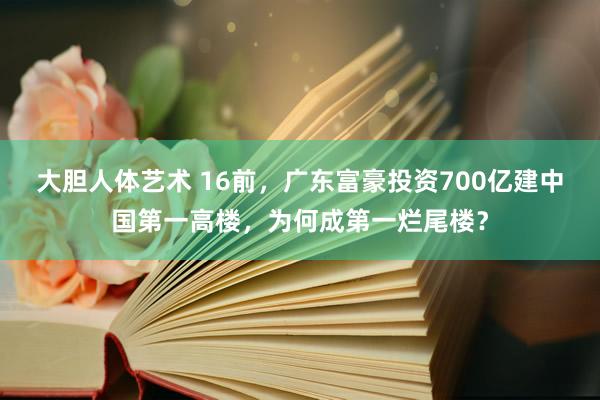 大胆人体艺术 16前，广东富豪投资700亿建中国第一高楼，为何成第一烂尾楼？