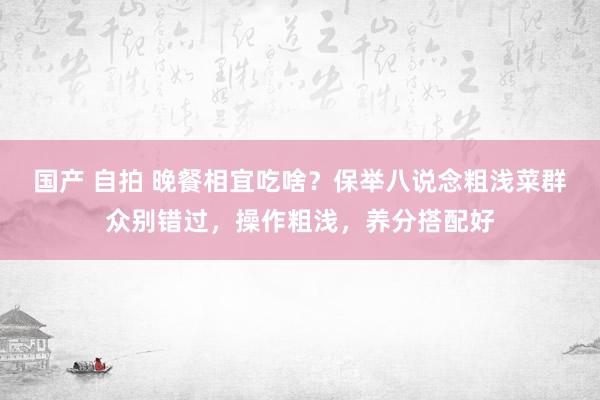 国产 自拍 晚餐相宜吃啥？保举八说念粗浅菜群众别错过，操作粗浅，养分搭配好