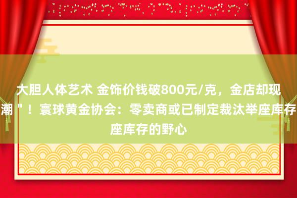 大胆人体艺术 金饰价钱破800元/克，金店却现＂闭店潮＂！寰球黄金协会：零卖商或已制定裁汰举座库存的野心