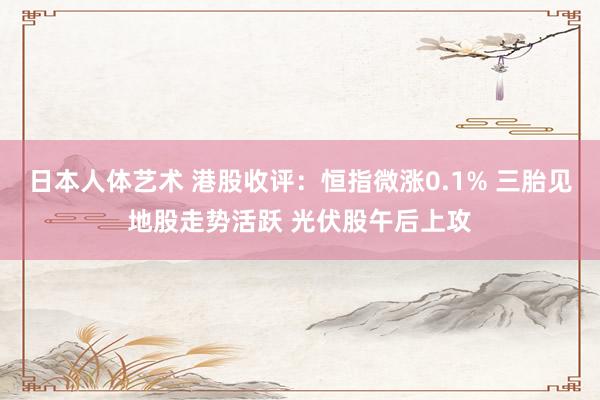 日本人体艺术 港股收评：恒指微涨0.1% 三胎见地股走势活跃 光伏股午后上攻