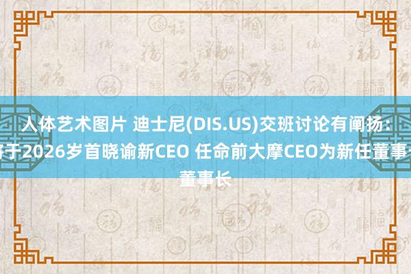 人体艺术图片 迪士尼(DIS.US)交班讨论有阐扬：将于2026岁首晓谕新CEO 任命前大摩CEO为新任董事长