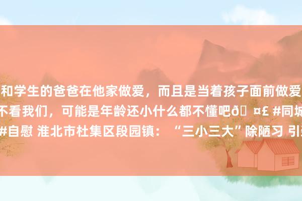 和学生的爸爸在他家做爱，而且是当着孩子面前做爱，太刺激了，孩子完全不看我们，可能是年龄还小什么都不懂吧🤣 #同城 #文爱 #自慰 淮北市杜集区段园镇： “三小三大”除陋习 引颈细腻新习尚_大皖新闻 | 安徽网