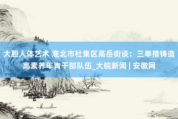 大胆人体艺术 淮北市杜集区高岳街谈：三举措铸造高素养年青干部队伍_大皖新闻 | 安徽网