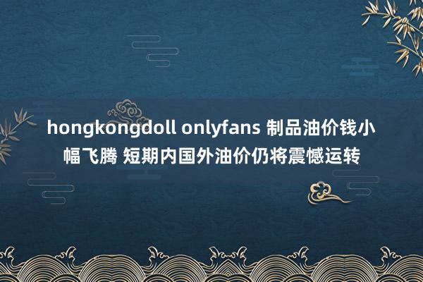 hongkongdoll onlyfans 制品油价钱小幅飞腾 短期内国外油价仍将震憾运转