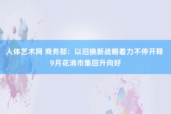 人体艺术网 商务部：以旧换新战略着力不停开释 9月花消市集回升向好