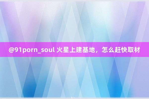 @91porn_soul 火星上建基地，怎么赶快取材