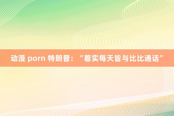 动漫 porn 特朗普：“着实每天皆与比比通话”