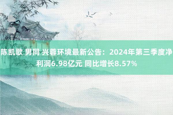 陈凯歌 男同 兴蓉环境最新公告：2024年第三季度净利润6.98亿元 同比增长8.57%