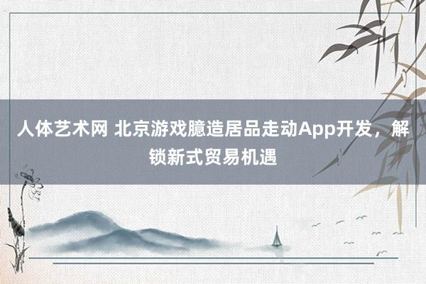 人体艺术网 北京游戏臆造居品走动App开发，解锁新式贸易机遇