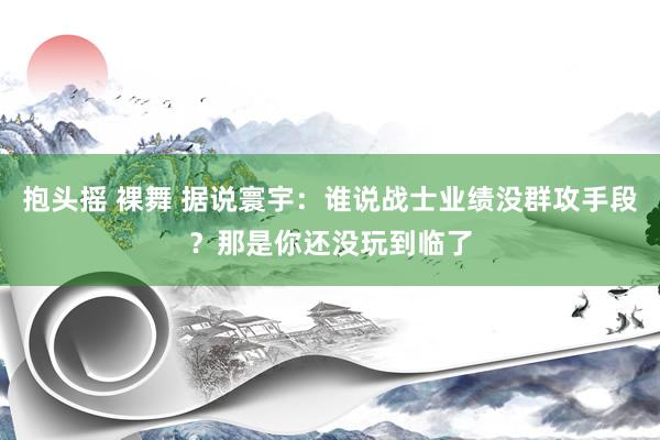 抱头摇 裸舞 据说寰宇：谁说战士业绩没群攻手段？那是你还没玩到临了