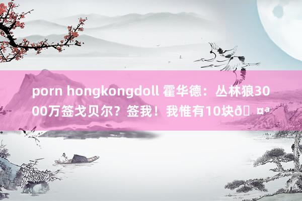 porn hongkongdoll 霍华德：丛林狼3000万签戈贝尔？签我！我惟有10块🤪