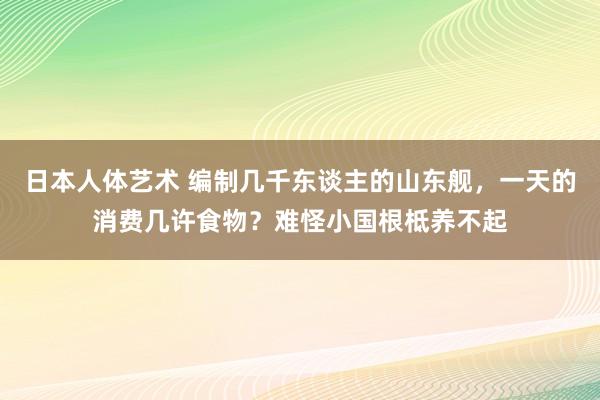 日本人体艺术 编制几千东谈主的山东舰，一天的消费几许食物？难怪小国根柢养不起