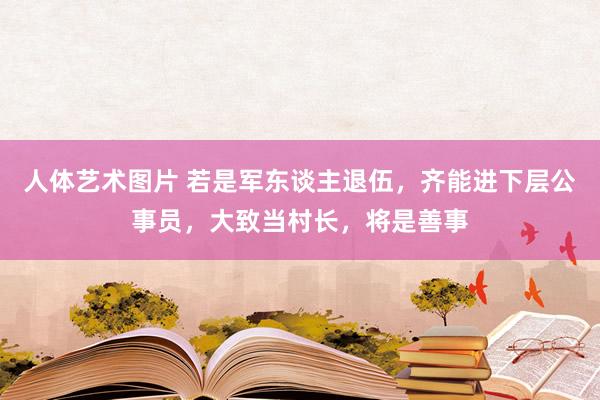 人体艺术图片 若是军东谈主退伍，齐能进下层公事员，大致当村长，将是善事